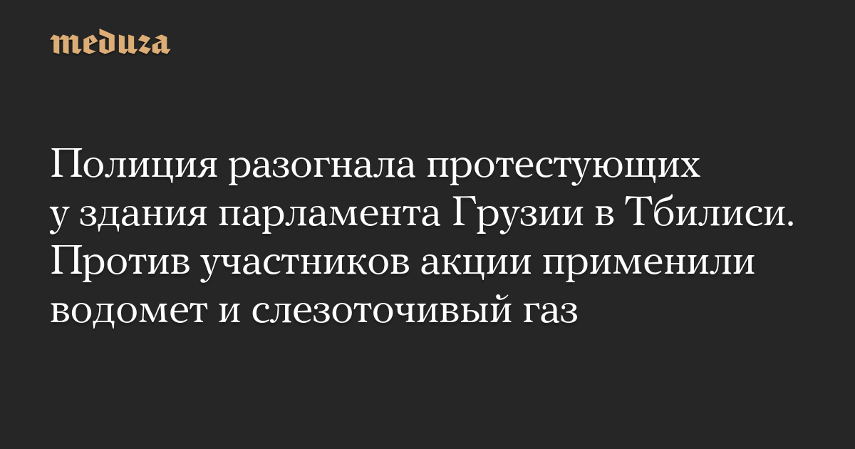 Полиция разогнала протестующих у здания парламента Грузии в Тбилиси. Против участников акции применили водомет и слезоточивый газ — Meduza